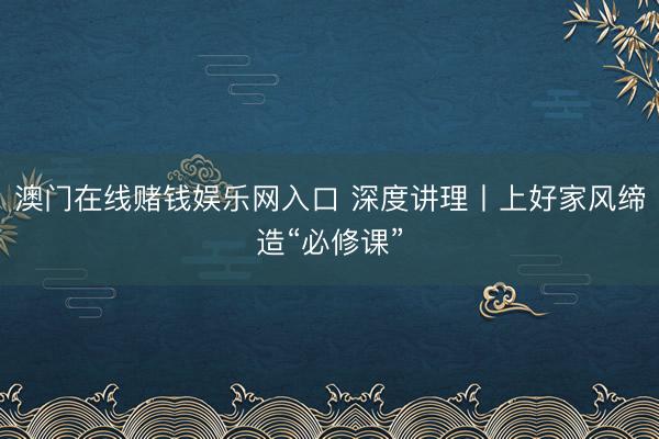 澳门在线赌钱娱乐网入口 深度讲理丨上好家风缔造“必修课”