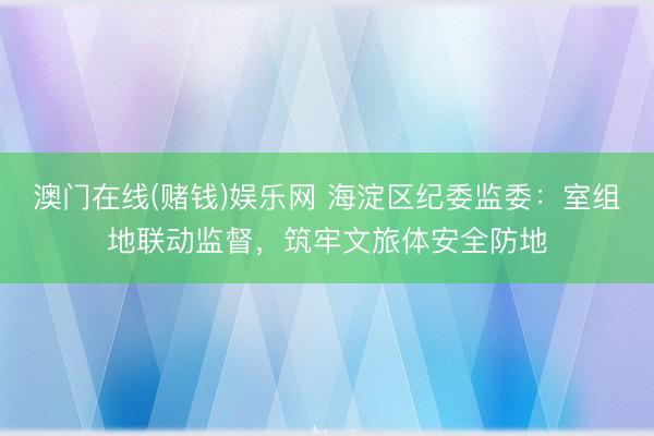 澳门在线(赌钱)娱乐网 海淀区纪委监委：室组地联动监督，筑牢文旅体安全防地