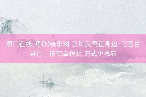 澳门在线(赌钱)娱乐网 正风反腐在身边·记者百县行丨按捺章程明 方式更惠农