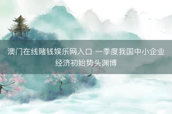 澳门在线赌钱娱乐网入口 一季度我国中小企业经济初始势头渊博