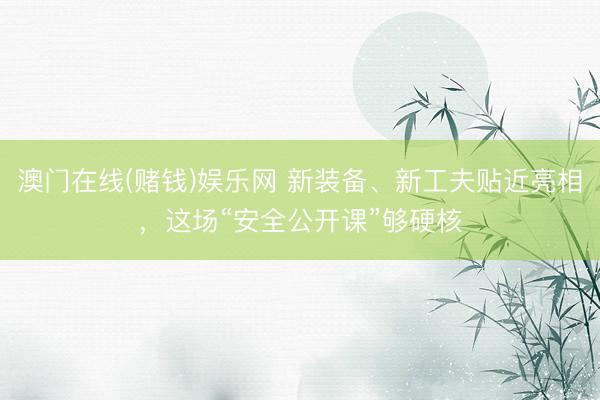 澳门在线(赌钱)娱乐网 新装备、新工夫贴近亮相，这场“安全公开课”够硬核