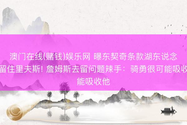 澳门在线(赌钱)娱乐网 曝东契奇条款湖东说念主留住里夫斯! 詹姆斯去留问题辣手：骑勇很可能吸收他