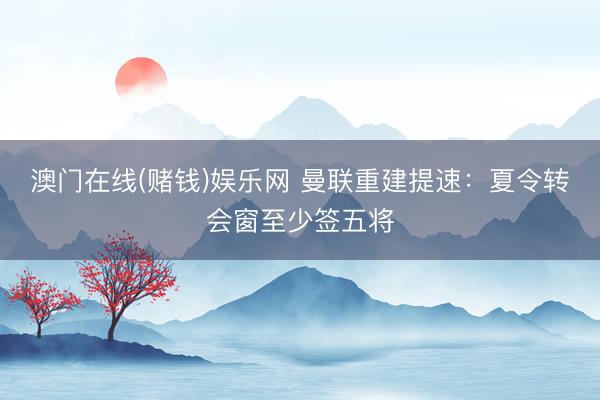 澳门在线(赌钱)娱乐网 曼联重建提速：夏令转会窗至少签五将