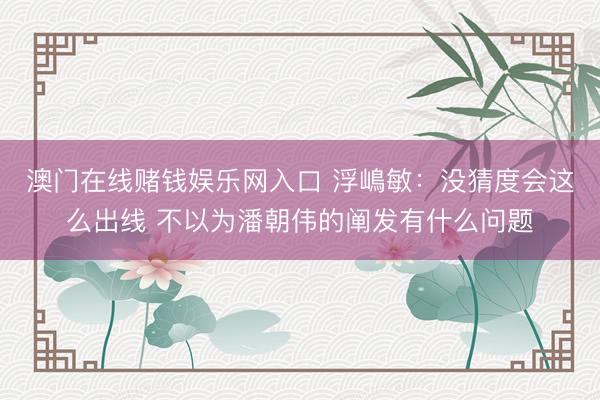 澳门在线赌钱娱乐网入口 浮嶋敏：没猜度会这么出线 不以为潘朝伟的阐发有什么问题