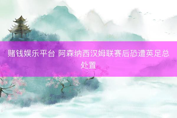 赌钱娱乐平台 阿森纳西汉姆联赛后恐遭英足总处置