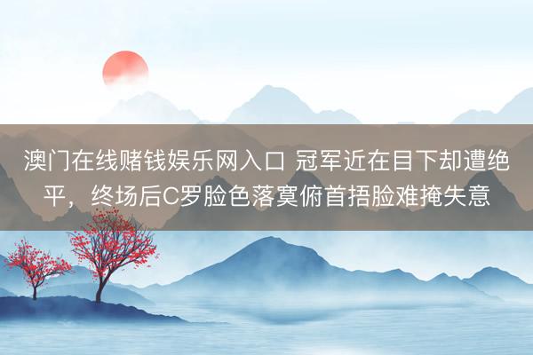 澳门在线赌钱娱乐网入口 冠军近在目下却遭绝平，终场后C罗脸色落寞俯首捂脸难掩失意