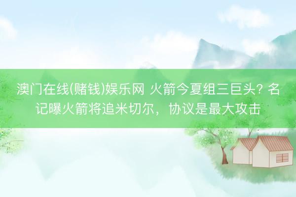 澳门在线(赌钱)娱乐网 火箭今夏组三巨头? 名记曝火箭将追米切尔，协议是最大攻击