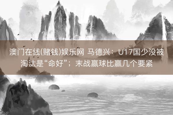 澳门在线(赌钱)娱乐网 马德兴：U17国少没被淘汰是“命好”；末战赢球比赢几个要紧