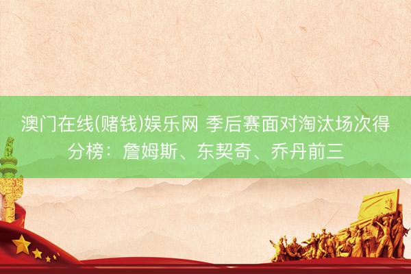 澳门在线(赌钱)娱乐网 季后赛面对淘汰场次得分榜：詹姆斯、东契奇、乔丹前三