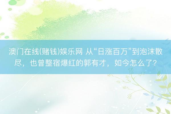 澳门在线(赌钱)娱乐网 从“日涨百万”到泡沫散尽，也曾整宿爆红的郭有才，如今怎么了?