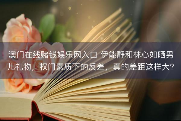 澳门在线赌钱娱乐网入口 伊能静和林心如晒男儿礼物，权门素质下的反差，真的差距这样大?
