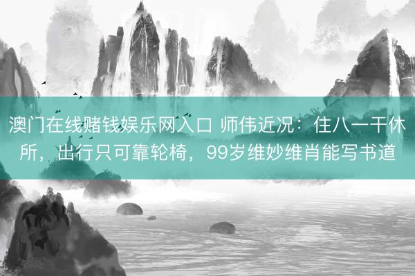 澳门在线赌钱娱乐网入口 师伟近况：住八一干休所，出行只可靠轮椅，99岁维妙维肖能写书道