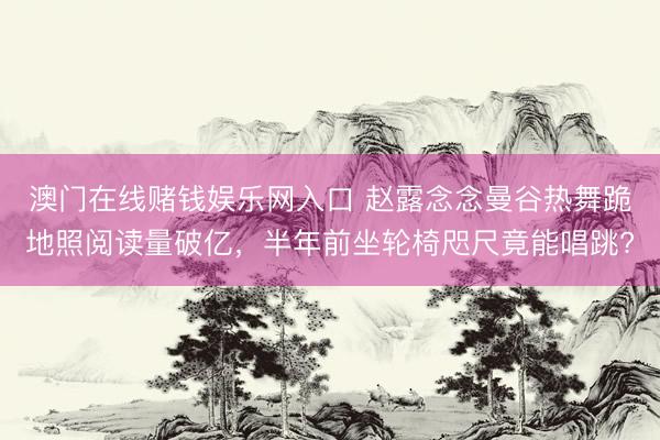澳门在线赌钱娱乐网入口 赵露念念曼谷热舞跪地照阅读量破亿，半年前坐轮椅咫尺竟能唱跳?