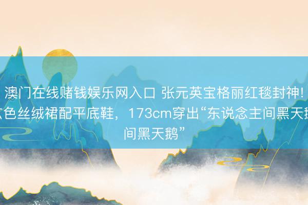 澳门在线赌钱娱乐网入口 张元英宝格丽红毯封神! 玄色丝绒裙配平底鞋，173cm穿出“东说念主间黑天鹅”