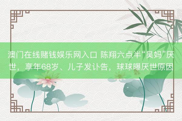 澳门在线赌钱娱乐网入口 陈翔六点半“吴妈”厌世,享年68岁、儿子发讣告,球球曝厌世原因