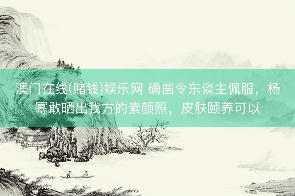 澳门在线(赌钱)娱乐网 确凿令东谈主佩服，杨幂敢晒出我方的素颜照，皮肤颐养可以