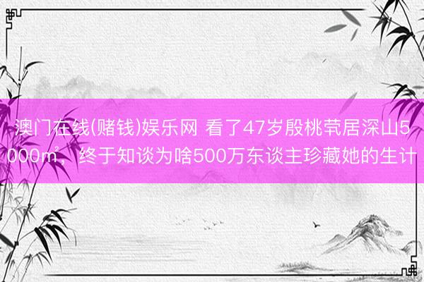 澳门在线(赌钱)娱乐网 看了47岁殷桃茕居深山5000㎡,终于知谈为啥500万东谈主珍藏她的生计