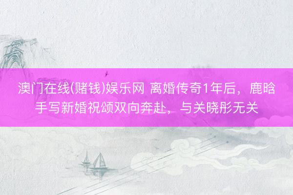澳门在线(赌钱)娱乐网 离婚传奇1年后，鹿晗手写新婚祝颂双向奔赴，与关晓彤无关