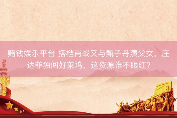赌钱娱乐平台 搭档肖战又与甄子丹演父女，庄达菲独闯好莱坞，这资源谁不眼红?