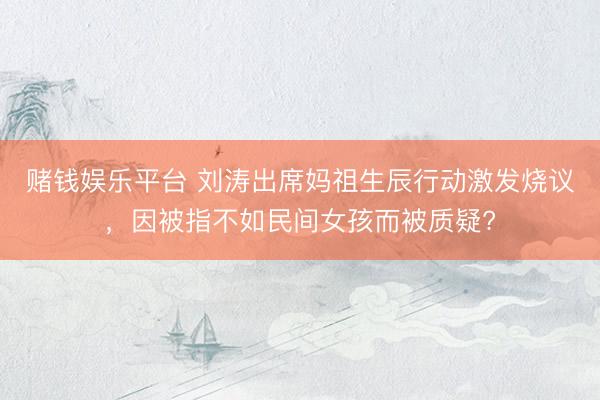 赌钱娱乐平台 刘涛出席妈祖生辰行动激发烧议，因被指不如民间女孩而被质疑?