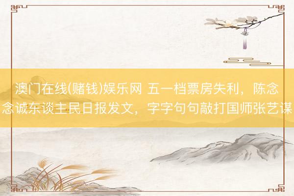 澳门在线(赌钱)娱乐网 五一档票房失利，陈念念诚东谈主民日报发文，字字句句敲打国师张艺谋