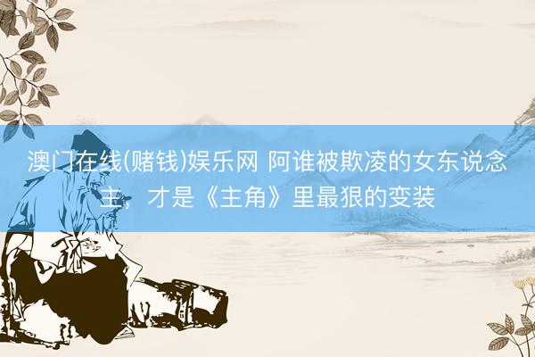 澳门在线(赌钱)娱乐网 阿谁被欺凌的女东说念主，才是《主角》里最狠的变装