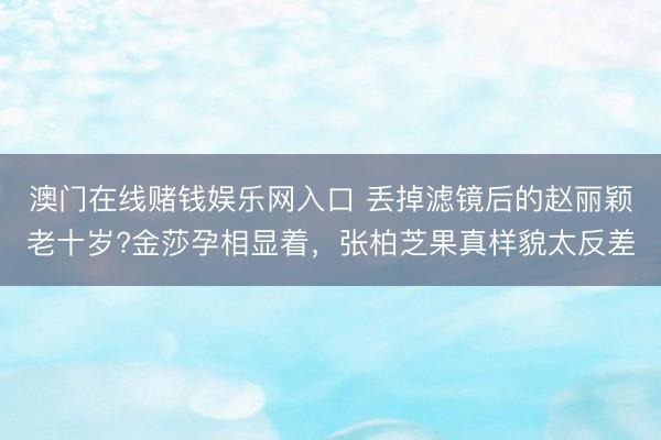 澳门在线赌钱娱乐网入口 丢掉滤镜后的赵丽颖老十岁?金莎孕相显着，张柏芝果真样貌太反差