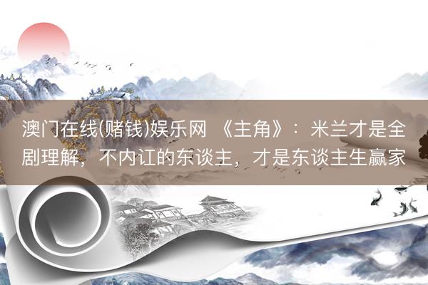澳门在线(赌钱)娱乐网 《主角》:米兰才是全剧理解,不内讧的东谈主,才是东谈主生赢家