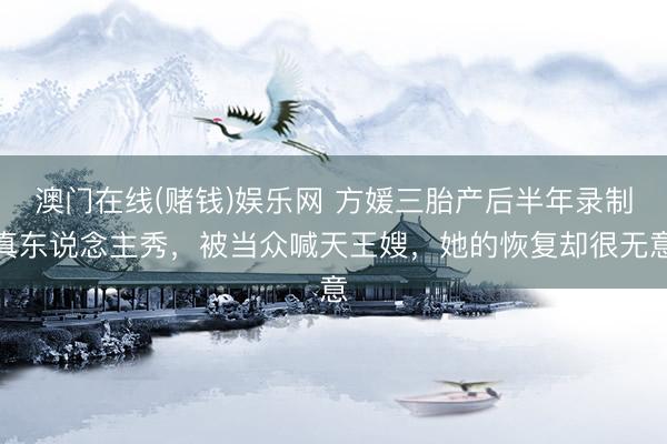 澳门在线(赌钱)娱乐网 方媛三胎产后半年录制真东说念主秀，被当众喊天王嫂，她的恢复却很无意