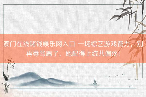 澳门在线赌钱娱乐网入口 一场综艺游戏费力，别再辱骂鹿了，她配得上统共偏疼!