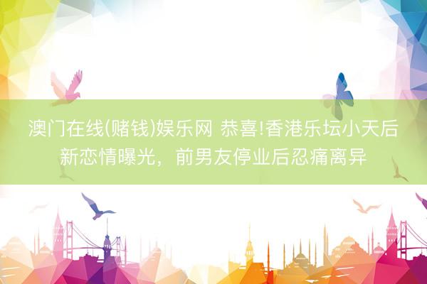 澳门在线(赌钱)娱乐网 恭喜!香港乐坛小天后新恋情曝光，前男友停业后忍痛离异