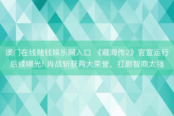 澳门在线赌钱娱乐网入口 《藏海传2》官宣运行后续曝光! 肖战斩获两大荣誉，扛剧智商太强