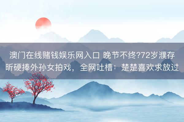 澳门在线赌钱娱乐网入口 晚节不终?72岁濮存昕硬捧外孙女拍戏，全网吐槽：楚楚喜欢求放过