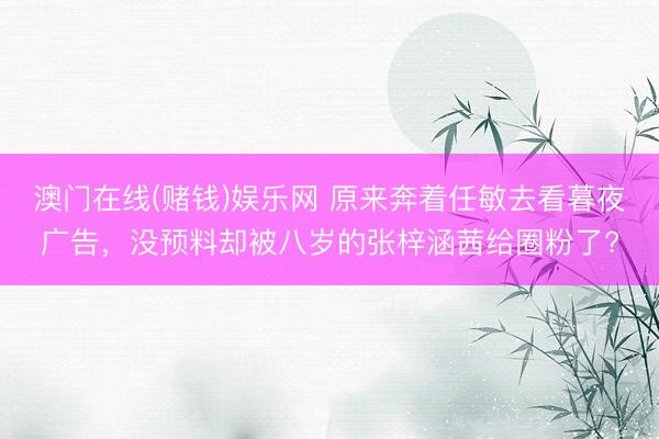澳门在线(赌钱)娱乐网 原来奔着任敏去看暮夜广告，没预料却被八岁的张梓涵茜给圈粉了?