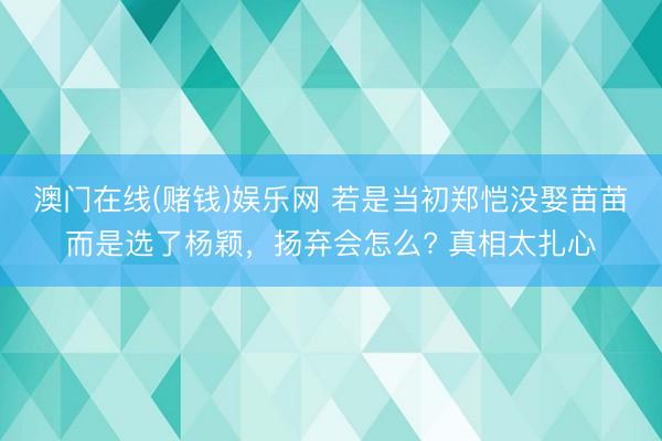 澳门在线(赌钱)娱乐网 若是当初郑恺没娶苗苗而是选了杨颖，扬弃会怎么? 真相太扎心