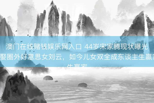 澳门在线赌钱娱乐网入口 44岁宋家腾现状曝光! 娶圈外好意思女刘云，如今儿女双全成东谈主生赢家