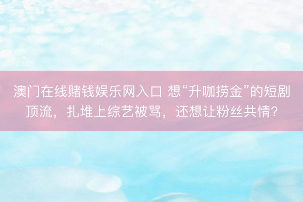 澳门在线赌钱娱乐网入口 想“升咖捞金”的短剧顶流，扎堆上综艺被骂，还想让粉丝共情?