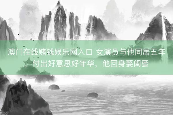 澳门在线赌钱娱乐网入口 女演员与他同居五年，付出好意思好年华，他回身娶闺蜜
