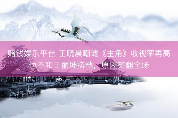 赌钱娱乐平台 王晓晨嘲谑《主角》收视率再高也不和王丽坤搭档，原因笑翻全场