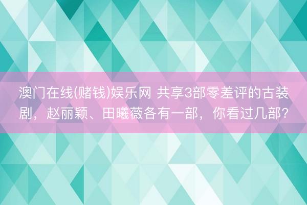 澳门在线(赌钱)娱乐网 共享3部零差评的古装剧，赵丽颖、田曦薇各有一部，你看过几部?