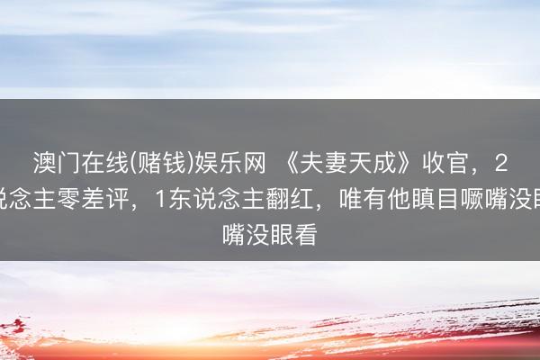 澳门在线(赌钱)娱乐网 《夫妻天成》收官，2东说念主零差评，1东说念主翻红，唯有他瞋目噘嘴没眼看