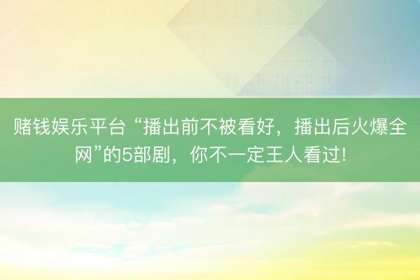 赌钱娱乐平台 “播出前不被看好,播出后火爆全网”的5部剧,你不一定王人看过!