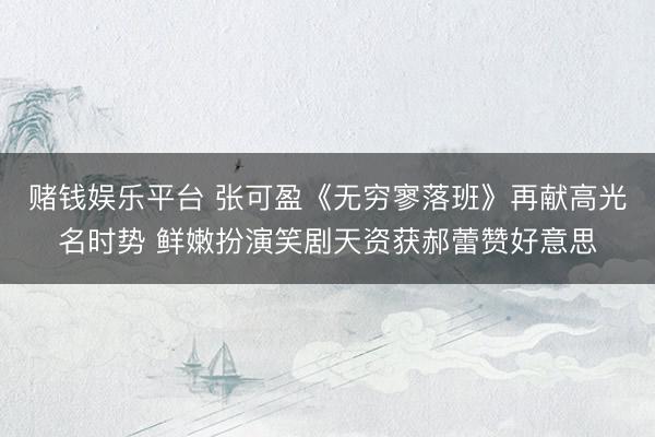 赌钱娱乐平台 张可盈《无穷寥落班》再献高光名时势 鲜嫩扮演笑剧天资获郝蕾赞好意思