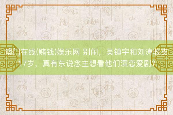 澳门在线(赌钱)娱乐网 别闹,吴镇宇和刘涛收支17岁,真有东说念主想看他们演恋爱剧?