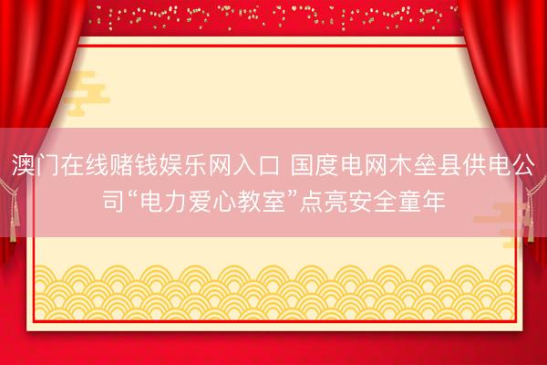 澳门在线赌钱娱乐网入口 国度电网木垒县供电公司“电力爱心教室”点亮安全童年