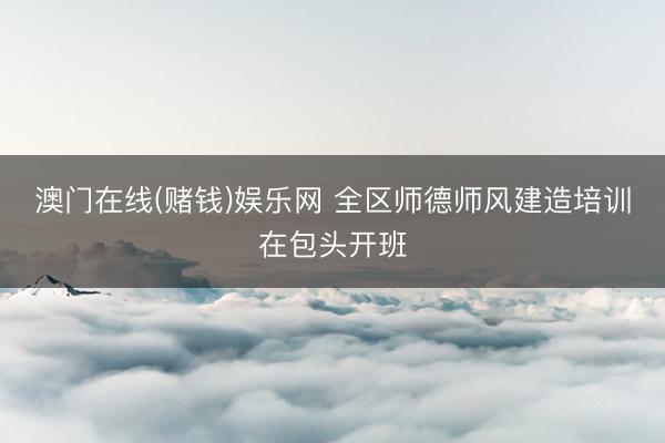 澳门在线(赌钱)娱乐网 全区师德师风建造培训在包头开班