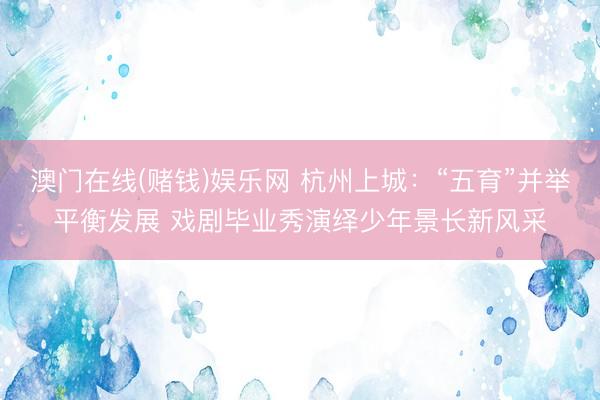 澳门在线(赌钱)娱乐网 杭州上城:“五育”并举平衡发展 戏剧毕业秀演绎少年景长新风采