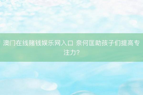 澳门在线赌钱娱乐网入口 奈何匡助孩子们提高专注力?