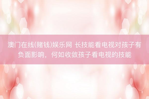 澳门在线(赌钱)娱乐网 长技能看电视对孩子有负面影响，何如收敛孩子看电视的技能