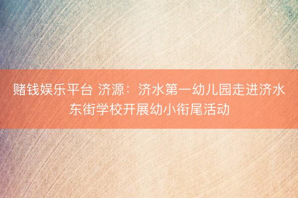 赌钱娱乐平台 济源:济水第一幼儿园走进济水东街学校开展幼小衔尾活动